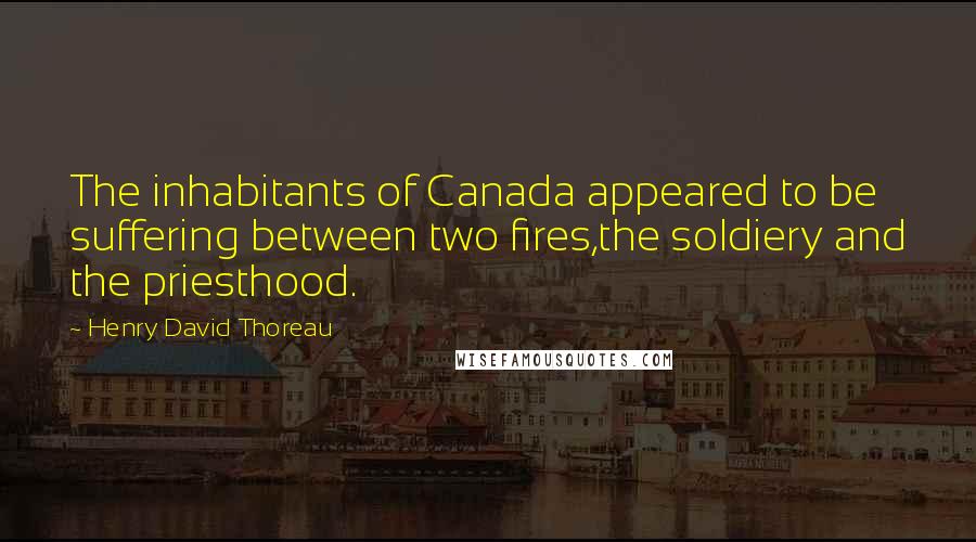 Henry David Thoreau Quotes: The inhabitants of Canada appeared to be suffering between two fires,the soldiery and the priesthood.