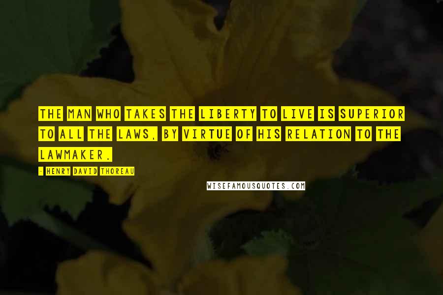 Henry David Thoreau Quotes: The man who takes the liberty to live is superior to all the laws, by virtue of his relation to the lawmaker.