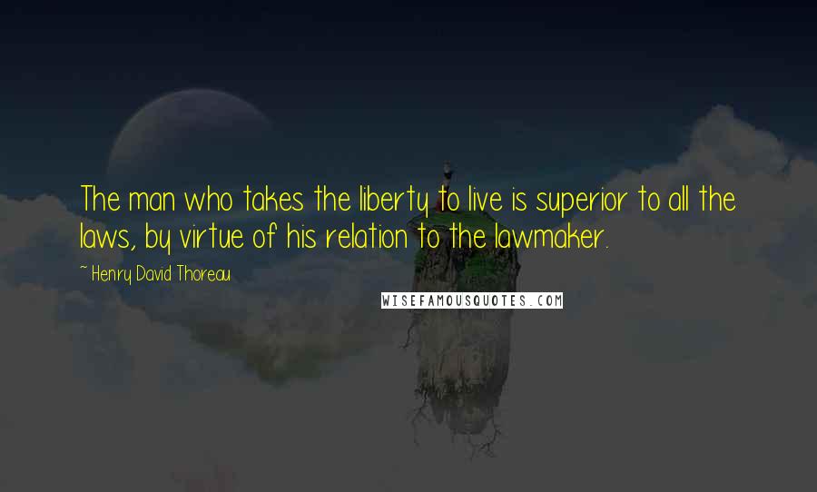Henry David Thoreau Quotes: The man who takes the liberty to live is superior to all the laws, by virtue of his relation to the lawmaker.
