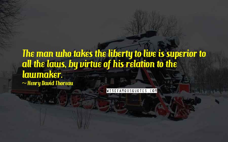Henry David Thoreau Quotes: The man who takes the liberty to live is superior to all the laws, by virtue of his relation to the lawmaker.