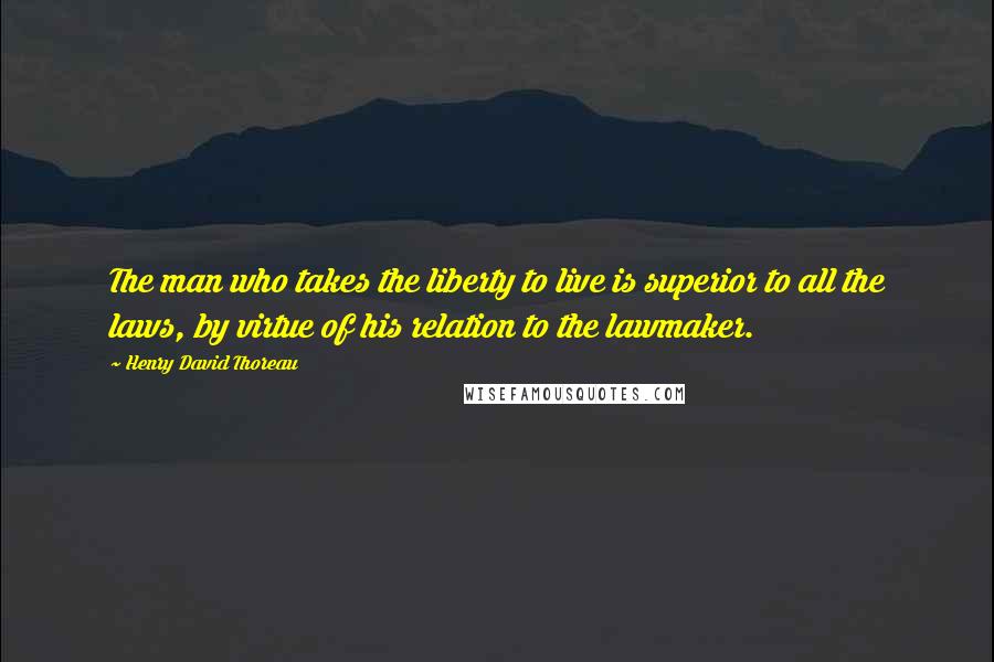 Henry David Thoreau Quotes: The man who takes the liberty to live is superior to all the laws, by virtue of his relation to the lawmaker.
