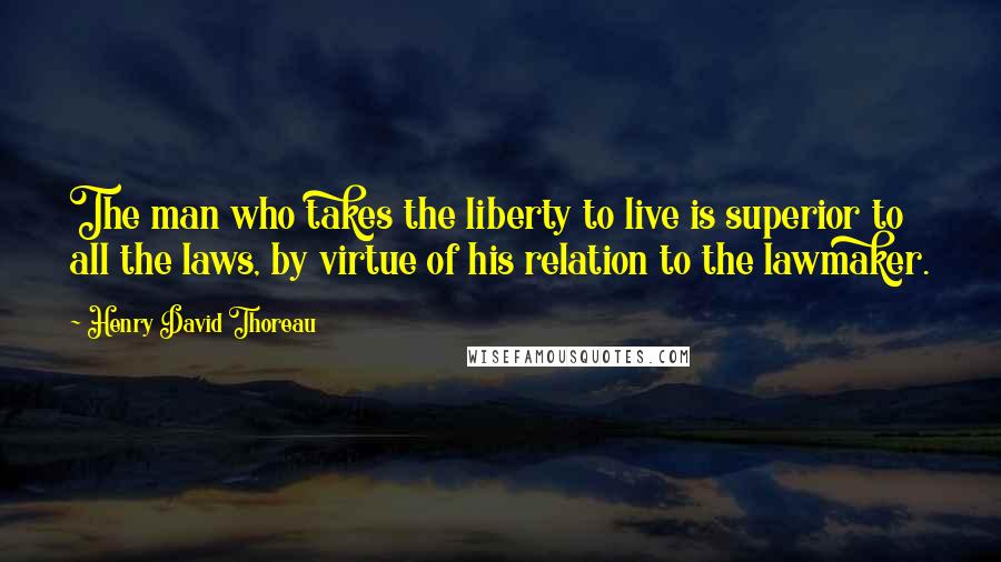 Henry David Thoreau Quotes: The man who takes the liberty to live is superior to all the laws, by virtue of his relation to the lawmaker.