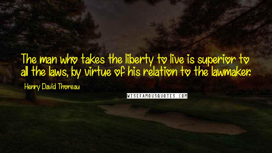 Henry David Thoreau Quotes: The man who takes the liberty to live is superior to all the laws, by virtue of his relation to the lawmaker.