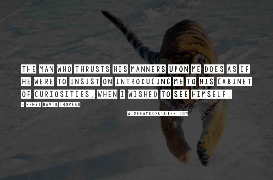 Henry David Thoreau Quotes: The man who thrusts his manners upon me does as if he were to insist on introducing me to his cabinet of curiosities, when I wished to see himself.