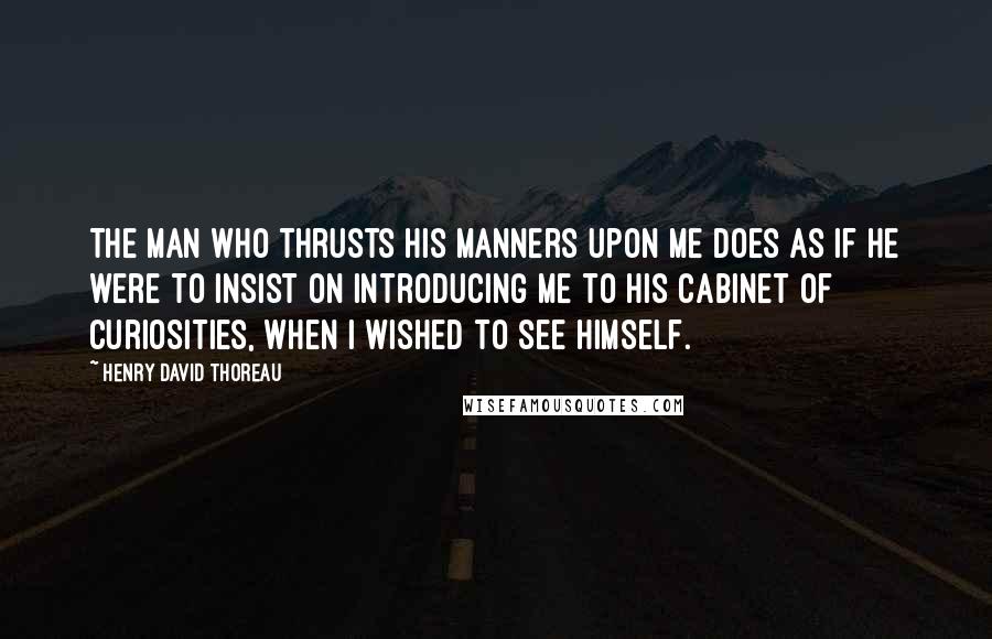 Henry David Thoreau Quotes: The man who thrusts his manners upon me does as if he were to insist on introducing me to his cabinet of curiosities, when I wished to see himself.