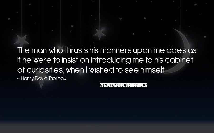 Henry David Thoreau Quotes: The man who thrusts his manners upon me does as if he were to insist on introducing me to his cabinet of curiosities, when I wished to see himself.