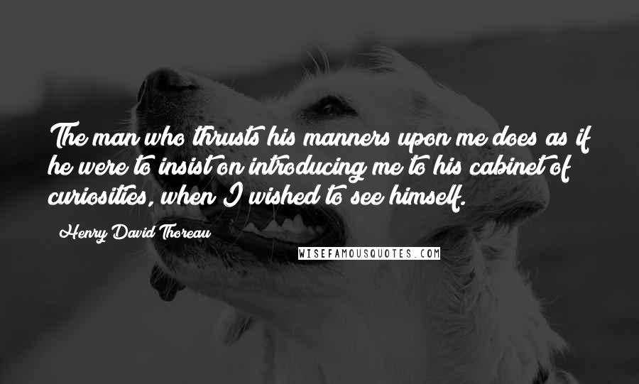 Henry David Thoreau Quotes: The man who thrusts his manners upon me does as if he were to insist on introducing me to his cabinet of curiosities, when I wished to see himself.