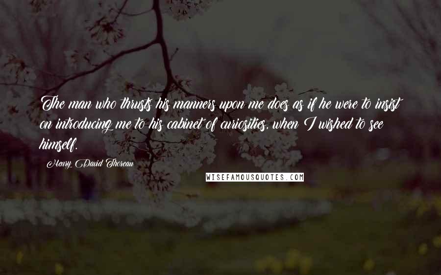 Henry David Thoreau Quotes: The man who thrusts his manners upon me does as if he were to insist on introducing me to his cabinet of curiosities, when I wished to see himself.