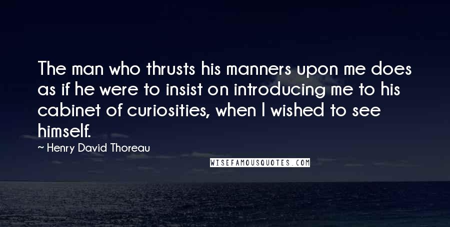 Henry David Thoreau Quotes: The man who thrusts his manners upon me does as if he were to insist on introducing me to his cabinet of curiosities, when I wished to see himself.