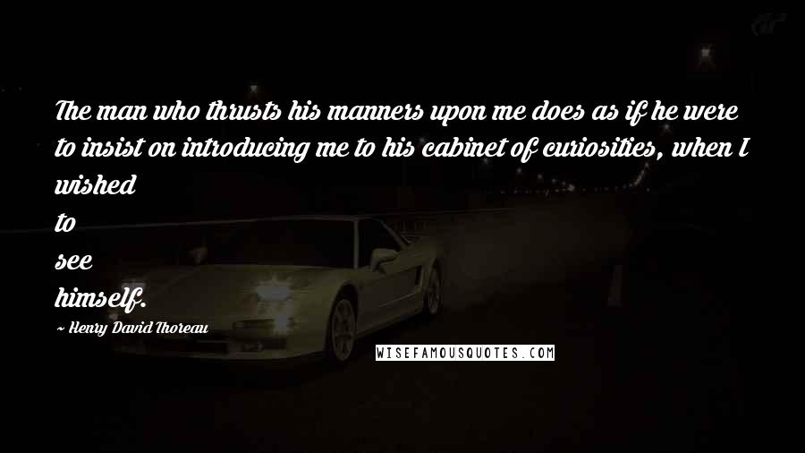 Henry David Thoreau Quotes: The man who thrusts his manners upon me does as if he were to insist on introducing me to his cabinet of curiosities, when I wished to see himself.