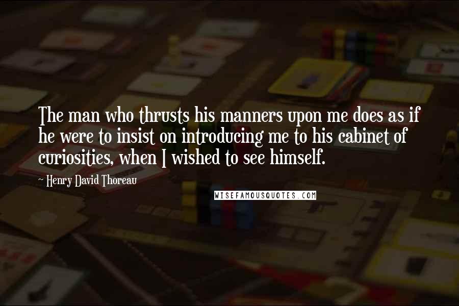 Henry David Thoreau Quotes: The man who thrusts his manners upon me does as if he were to insist on introducing me to his cabinet of curiosities, when I wished to see himself.