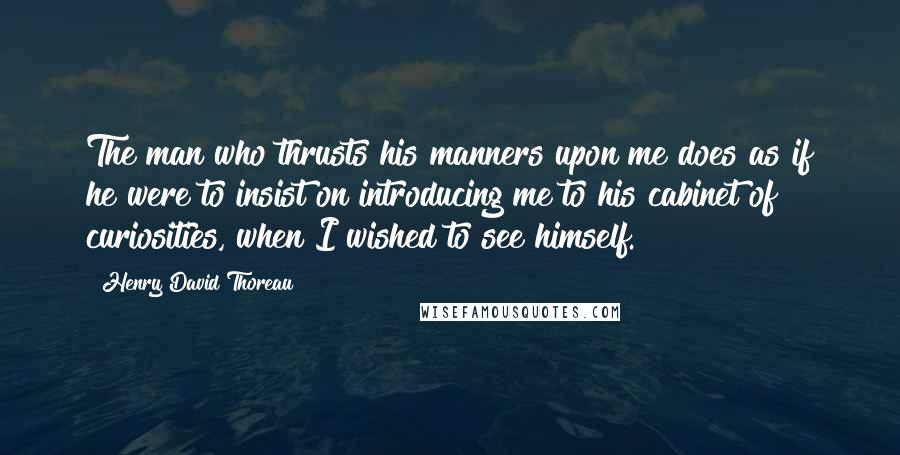 Henry David Thoreau Quotes: The man who thrusts his manners upon me does as if he were to insist on introducing me to his cabinet of curiosities, when I wished to see himself.