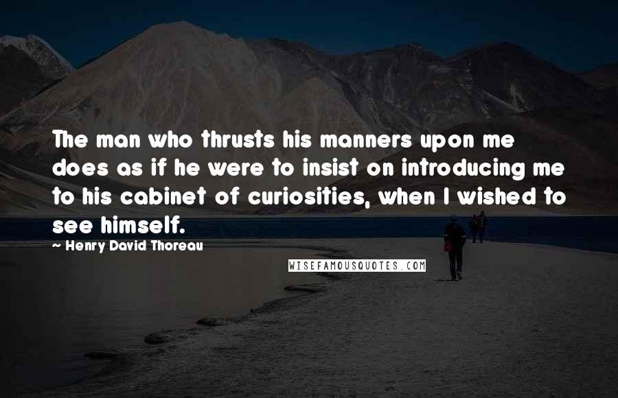 Henry David Thoreau Quotes: The man who thrusts his manners upon me does as if he were to insist on introducing me to his cabinet of curiosities, when I wished to see himself.