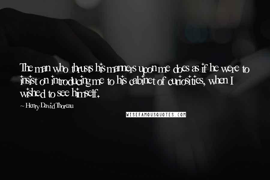 Henry David Thoreau Quotes: The man who thrusts his manners upon me does as if he were to insist on introducing me to his cabinet of curiosities, when I wished to see himself.