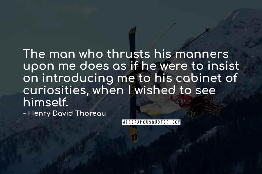 Henry David Thoreau Quotes: The man who thrusts his manners upon me does as if he were to insist on introducing me to his cabinet of curiosities, when I wished to see himself.