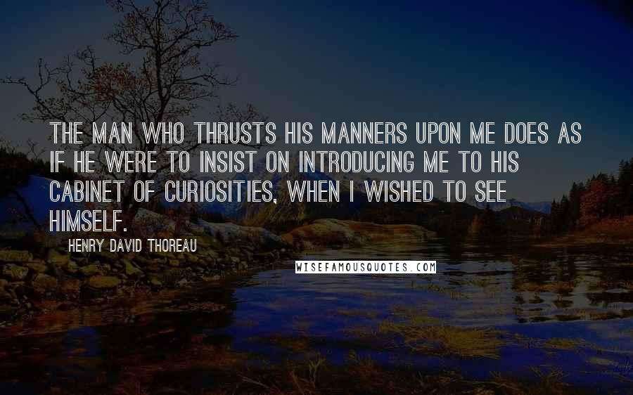 Henry David Thoreau Quotes: The man who thrusts his manners upon me does as if he were to insist on introducing me to his cabinet of curiosities, when I wished to see himself.