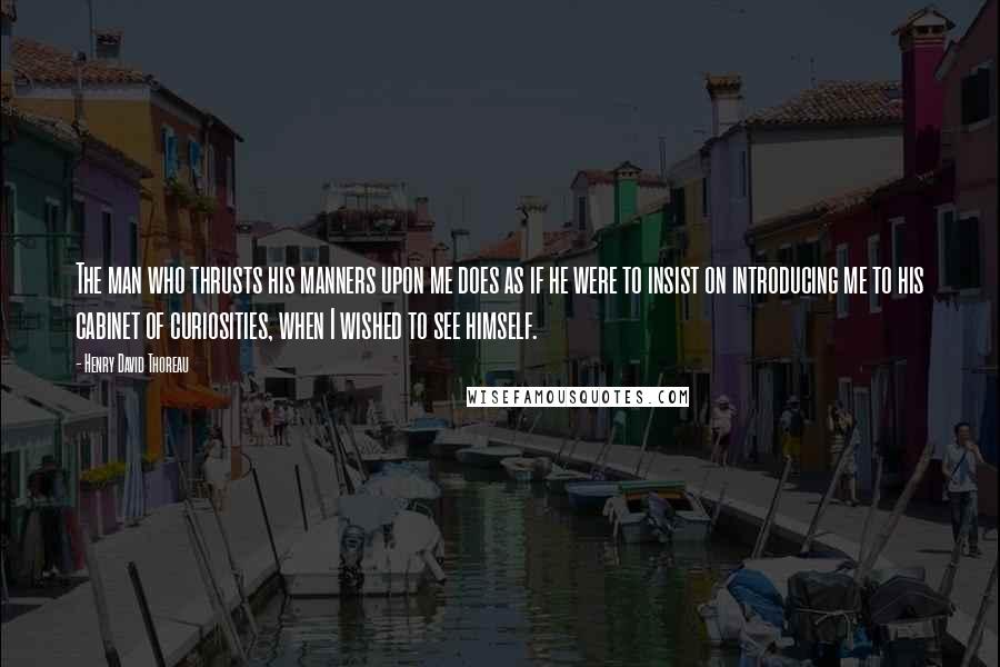 Henry David Thoreau Quotes: The man who thrusts his manners upon me does as if he were to insist on introducing me to his cabinet of curiosities, when I wished to see himself.