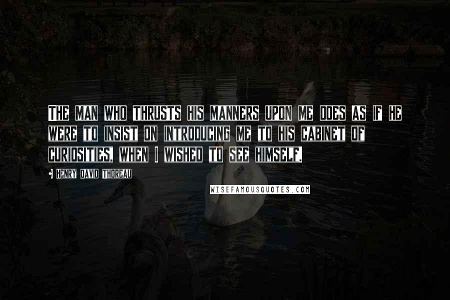 Henry David Thoreau Quotes: The man who thrusts his manners upon me does as if he were to insist on introducing me to his cabinet of curiosities, when I wished to see himself.