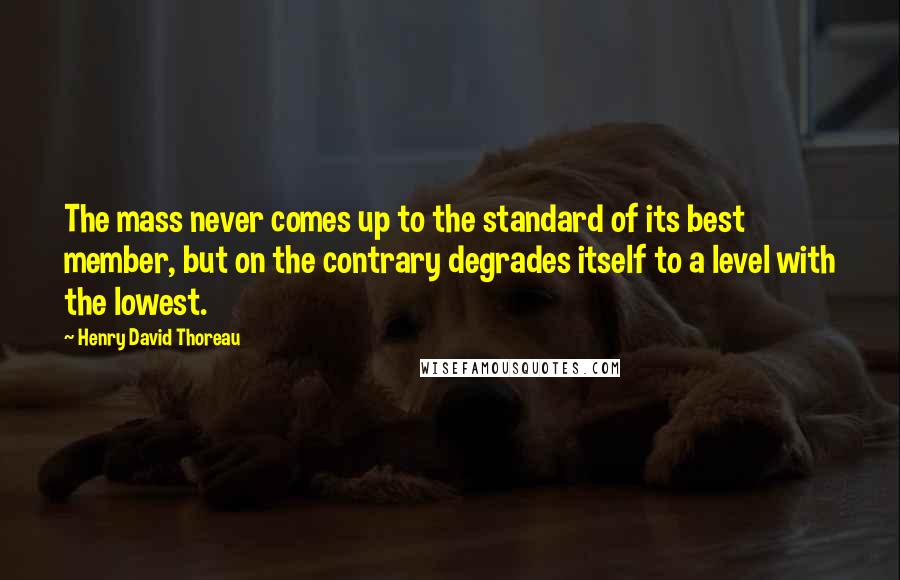 Henry David Thoreau Quotes: The mass never comes up to the standard of its best member, but on the contrary degrades itself to a level with the lowest.