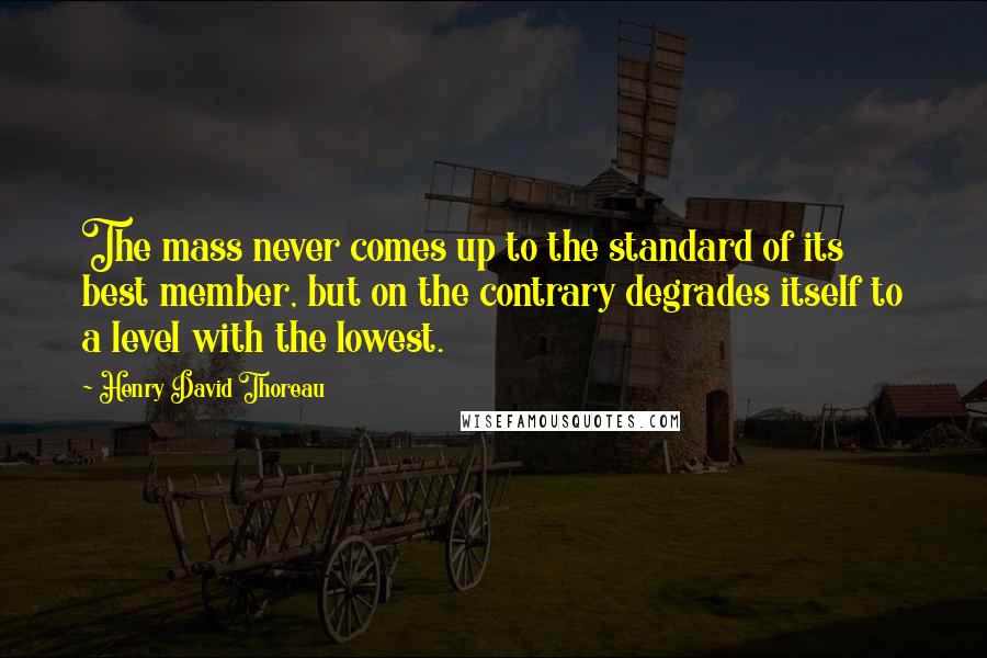 Henry David Thoreau Quotes: The mass never comes up to the standard of its best member, but on the contrary degrades itself to a level with the lowest.