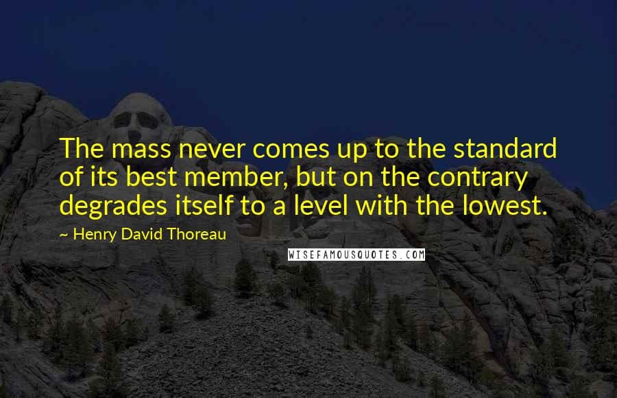 Henry David Thoreau Quotes: The mass never comes up to the standard of its best member, but on the contrary degrades itself to a level with the lowest.