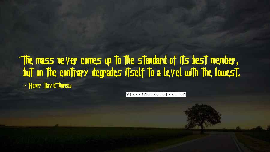 Henry David Thoreau Quotes: The mass never comes up to the standard of its best member, but on the contrary degrades itself to a level with the lowest.