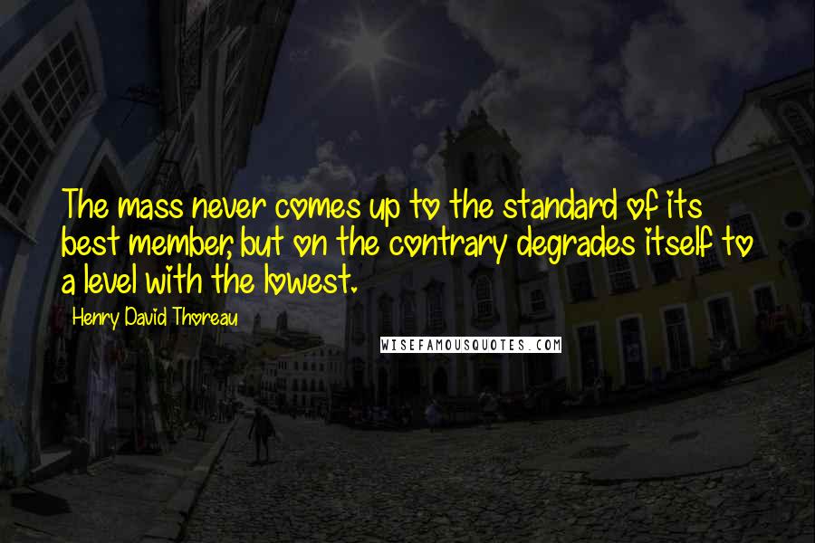 Henry David Thoreau Quotes: The mass never comes up to the standard of its best member, but on the contrary degrades itself to a level with the lowest.