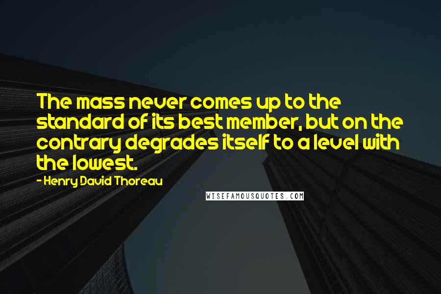 Henry David Thoreau Quotes: The mass never comes up to the standard of its best member, but on the contrary degrades itself to a level with the lowest.