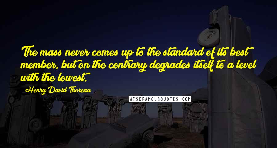 Henry David Thoreau Quotes: The mass never comes up to the standard of its best member, but on the contrary degrades itself to a level with the lowest.