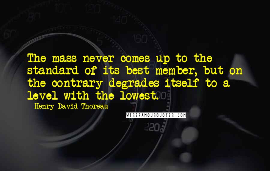 Henry David Thoreau Quotes: The mass never comes up to the standard of its best member, but on the contrary degrades itself to a level with the lowest.