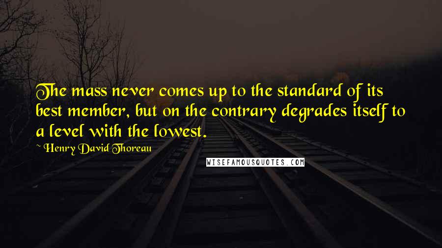 Henry David Thoreau Quotes: The mass never comes up to the standard of its best member, but on the contrary degrades itself to a level with the lowest.