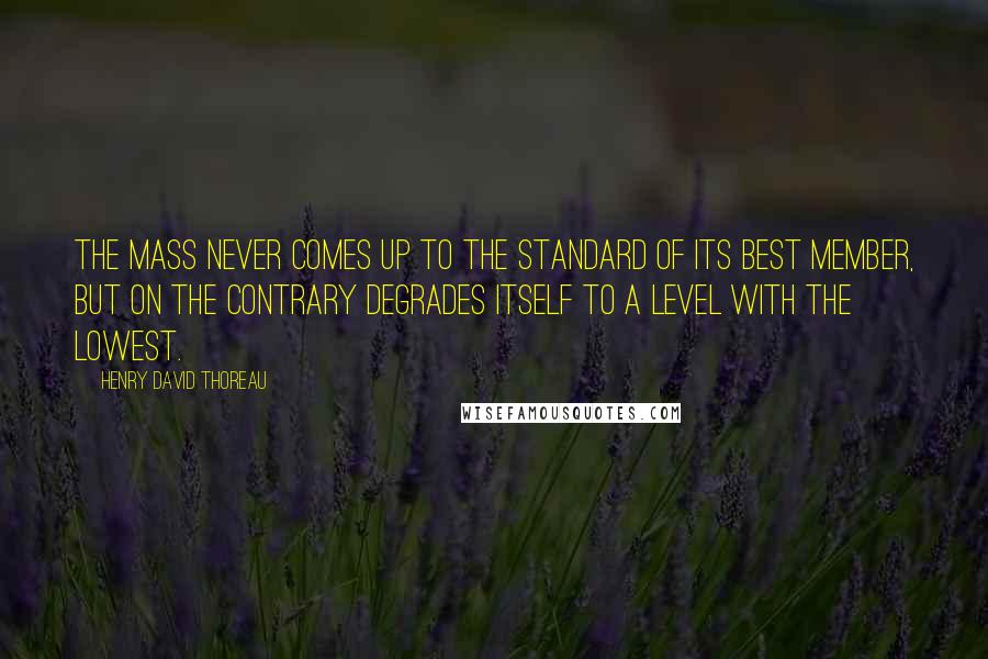 Henry David Thoreau Quotes: The mass never comes up to the standard of its best member, but on the contrary degrades itself to a level with the lowest.