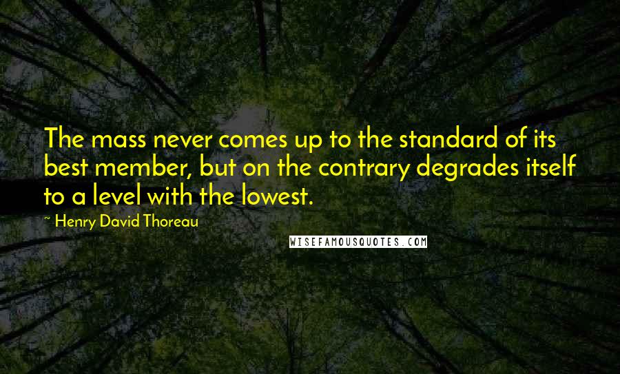 Henry David Thoreau Quotes: The mass never comes up to the standard of its best member, but on the contrary degrades itself to a level with the lowest.