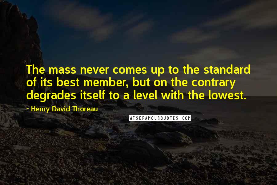 Henry David Thoreau Quotes: The mass never comes up to the standard of its best member, but on the contrary degrades itself to a level with the lowest.