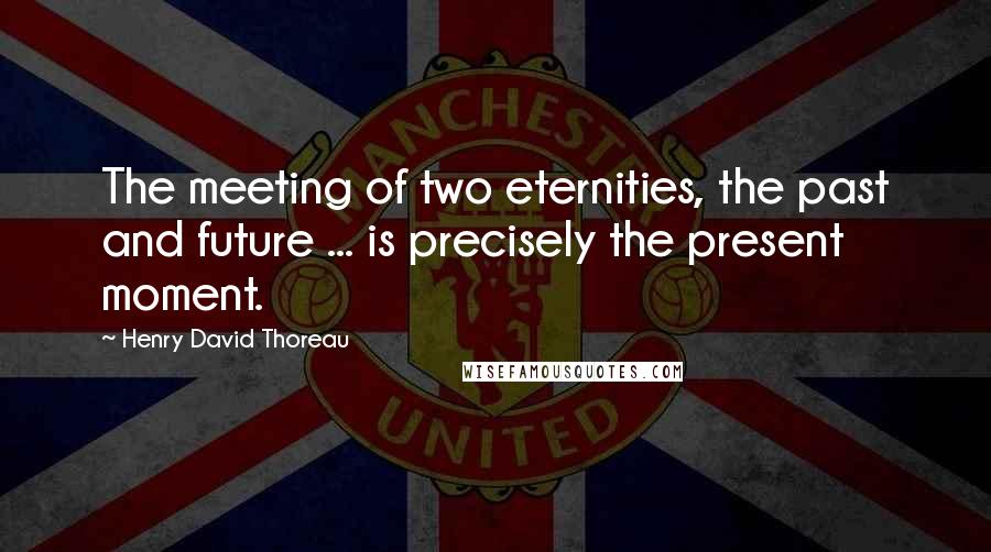 Henry David Thoreau Quotes: The meeting of two eternities, the past and future ... is precisely the present moment.