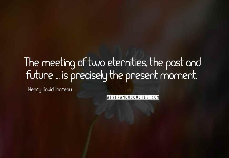 Henry David Thoreau Quotes: The meeting of two eternities, the past and future ... is precisely the present moment.