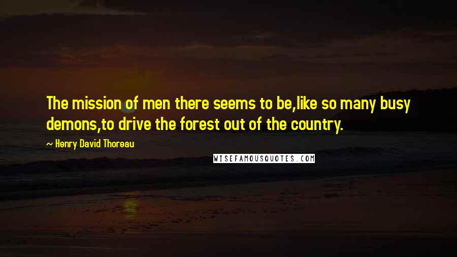Henry David Thoreau Quotes: The mission of men there seems to be,like so many busy demons,to drive the forest out of the country.