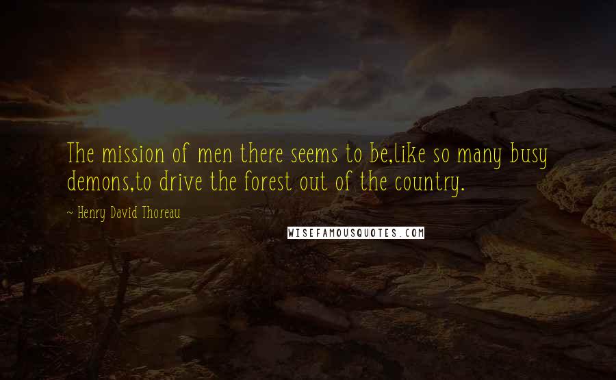 Henry David Thoreau Quotes: The mission of men there seems to be,like so many busy demons,to drive the forest out of the country.