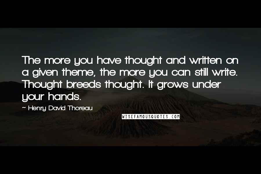 Henry David Thoreau Quotes: The more you have thought and written on a given theme, the more you can still write. Thought breeds thought. It grows under your hands.