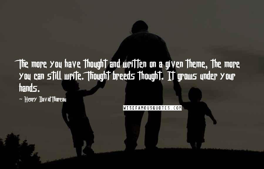 Henry David Thoreau Quotes: The more you have thought and written on a given theme, the more you can still write. Thought breeds thought. It grows under your hands.