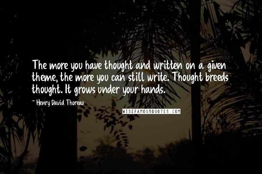 Henry David Thoreau Quotes: The more you have thought and written on a given theme, the more you can still write. Thought breeds thought. It grows under your hands.