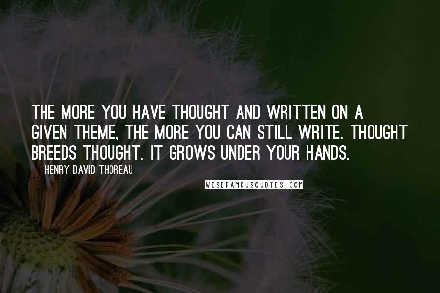 Henry David Thoreau Quotes: The more you have thought and written on a given theme, the more you can still write. Thought breeds thought. It grows under your hands.