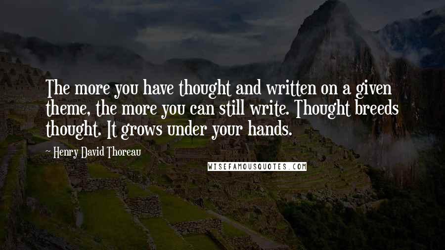 Henry David Thoreau Quotes: The more you have thought and written on a given theme, the more you can still write. Thought breeds thought. It grows under your hands.