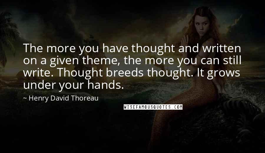 Henry David Thoreau Quotes: The more you have thought and written on a given theme, the more you can still write. Thought breeds thought. It grows under your hands.