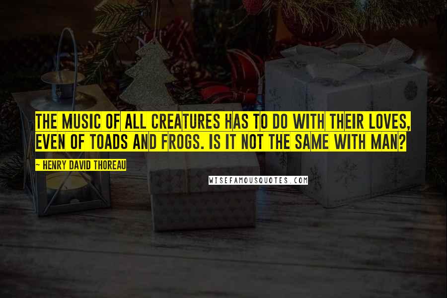 Henry David Thoreau Quotes: The music of all creatures has to do with their loves, even of toads and frogs. Is it not the same with man?