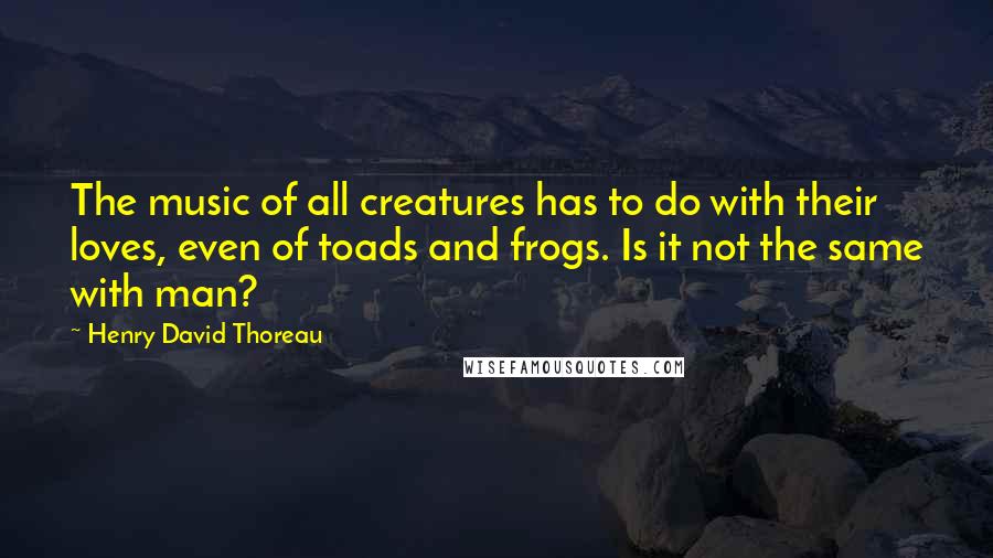 Henry David Thoreau Quotes: The music of all creatures has to do with their loves, even of toads and frogs. Is it not the same with man?