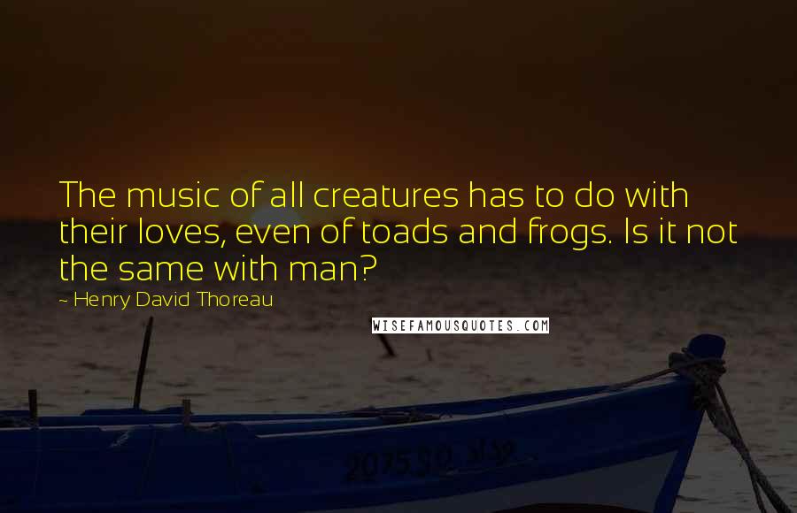 Henry David Thoreau Quotes: The music of all creatures has to do with their loves, even of toads and frogs. Is it not the same with man?