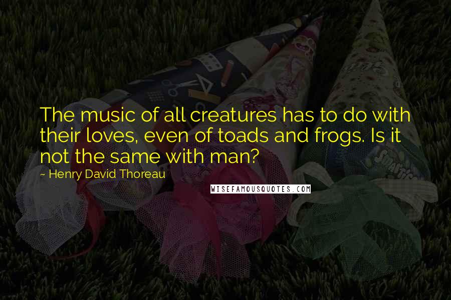 Henry David Thoreau Quotes: The music of all creatures has to do with their loves, even of toads and frogs. Is it not the same with man?