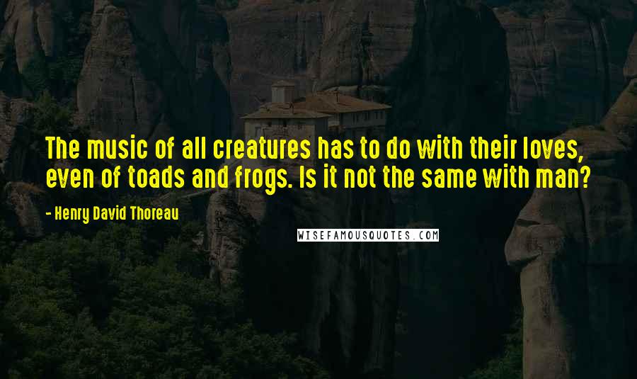 Henry David Thoreau Quotes: The music of all creatures has to do with their loves, even of toads and frogs. Is it not the same with man?