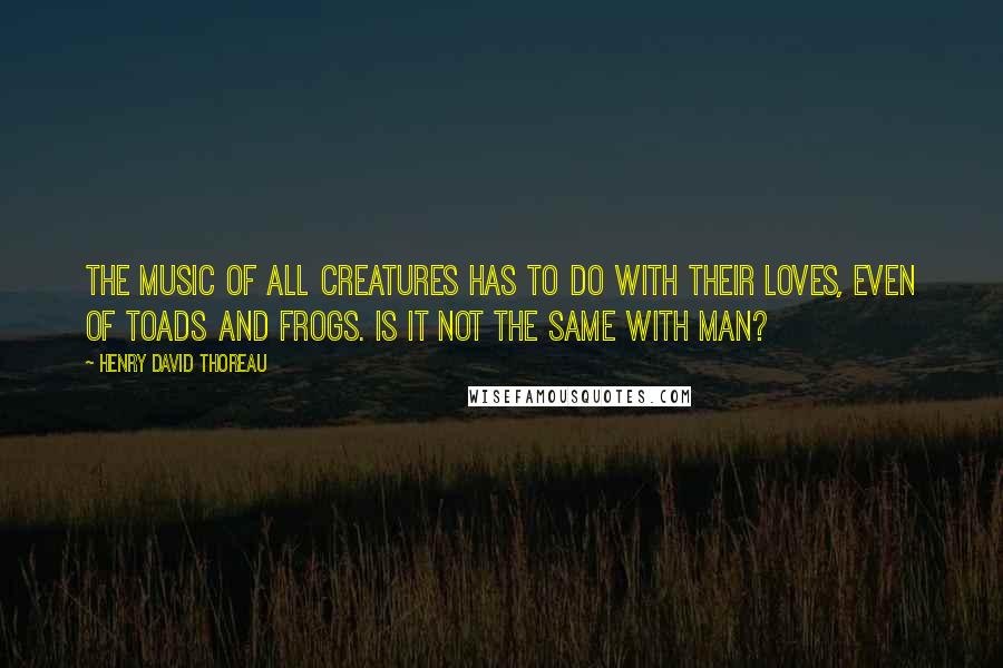 Henry David Thoreau Quotes: The music of all creatures has to do with their loves, even of toads and frogs. Is it not the same with man?